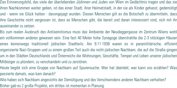 Das Erinnerungsbild, das viele der überlebenden Jüdinnen und Juden von Wien im Gedächtnis tragen und das sie ihren Nachkommen weiter geben, ist das einer Stadt, ihrer Heimatstadt, in der sie als Kinder gehasst, gedemütigt und - wenn sie Glück hatten - davongejagt wurden. Diesen Menschen gilt es die Botschaft zu übermitteln, dass ihre Geschichte nicht vergessen ist, dass es Menschen gibt, die bereit und daran interessiert sind, sich mit ihr auseinander zu setzen. 
Bis zum realen Ausbruch des Antisemitismus muss das Ambiente der Neudeggergasse im Zentrum Wiens wohl ein vollkommen anderes gewesen sein. Eine fast 40 Meter hohe Synagoge überstrahlte die 2-3 stöckigen Häuser eines keineswegs traditionell jüdischen Stadtteils. Am 9.11.1938 waren es in paramilitärische, effizient organisierte Nazi-Gruppen und zu einem großen Teil auch die nicht-jüdischen Nachbarn, die auf die Straße gingen um in den Städten Deutschlands und Österreichs die Wohnungen, Geschäfte, Tempel und Leben unserer jüdischen Mitbürger zu plündern, zu verschandeln und zu zerstören. 
Heute begibt sich eine Gruppe von Nachbarn auf Spurensuche. Wer hat überlebt, wer kann uns erzählen? Was passierte damals, was kam danach? 
Wie haben sich Nachbarn angesichts der Demütigung und des Verschwindens anderer Nachbarn verhalten?
Bisher gab es 2 große Projekte, ein drittes ist momentan in Planung.