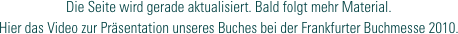 Die Seite wird gerade aktualisiert. Bald folgt mehr Material.
Hier das Video zur Präsentation unseres Buches bei der Frankfurter Buchmesse 2010.